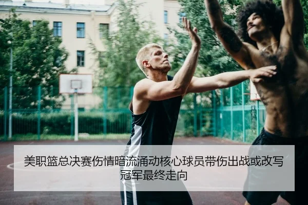 美职篮总决赛伤情暗流涌动核心球员带伤出战或改写冠军最终走向